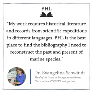 "My work requires historical literature and records from scientific expeditions in different languages. BHL is the best place to find the bibliography I need to reconstruct the past and present of marine species." Dr. Evangelina Schwindt.