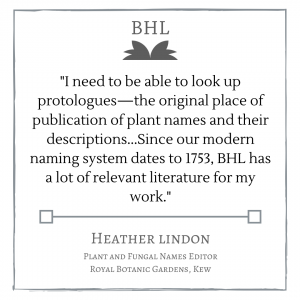 "I need to be able to look up protologues--the originaly place of publication of plan names and their descriptions...Since our modern naming system dates to 1753, BHL has a lot of relevant literature for my work." Heather Lindon
