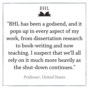 "BHL has been a godsend, and it pops up in every aspect of my work, from dissertation research to book-writing and now teaching. I suspect that we'll all rely on it much more heavily as the shut-down continues." Quote from a Professor in the United States