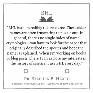 "BHL is an incredibly rich resource. These older names are often frustrating to puzzle out. In general, there's no single index of name etymologies—you have to look for the paper that originally described the species and hope the name is explained. When I’m working on books or blog posts where I can explore my interests in the history of science, I use BHL every day." Dr. Stephen B. Heard